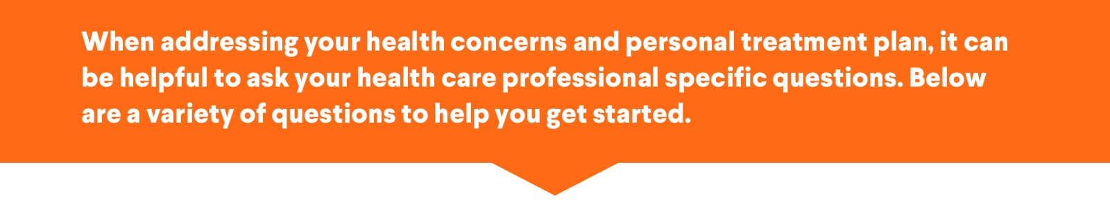 When addressing your health concerns and personal treatment plan, it can be helpful to ask your health care professional specific questions. Below are a variety of questions to help you get started.
