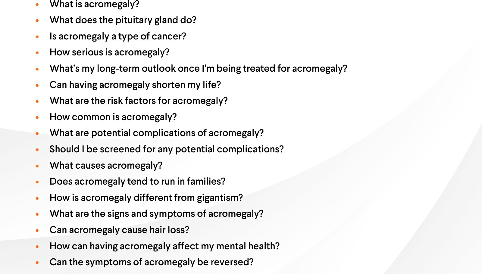 Questions: What is acromegaly? What does the pituitary gland do? Is acromegaly a type of cancer? How serious is acromegaly? What's my long-term outlook once I'm being treated for acromegaly? Can having acromegaly shorten my life? What are the risk factors for acromegaly? How common is acromegaly? What are potential complications of acromegaly? Should I be screened for any potential complications? What causes acromegaly? Does acromegaly tend to run in families? How is acromegaly different from gigantism? What are the signs and symptoms of acromegaly? Can acromegaly cause hair loss? How can having acromegaly affect my mental health? Can the symptoms of acromegaly be reversed?