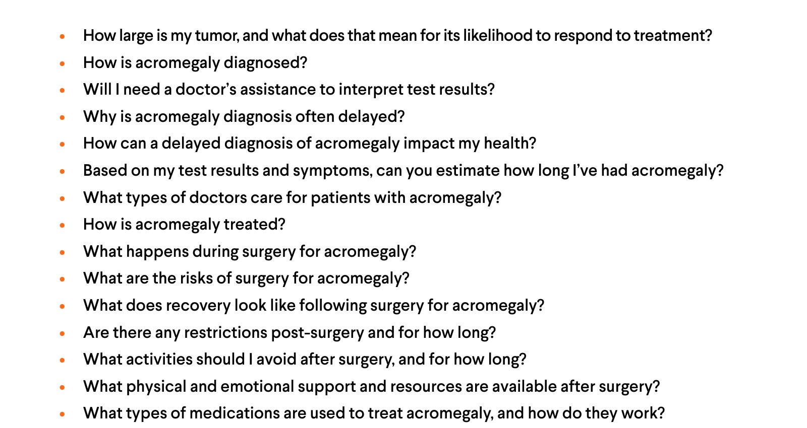 More questions: How large is my tumor, and what does that mean for its likelihood to respond to treatment? How is acromegaly diagnosed? Will I need a doctor's assistance to interpret test results? Why is acromegaly diagnosis often delayed? How can a delayed diagnosis of acromegaly impact my health? Based on my test results and symptoms, can you estimate how long I've had acromegaly? What types of doctors care for patients with acromegaly? How is acromegaly treated? What happens during surgery for acromegaly? What are the risks of surgery for acromegaly? What does recovery look like following surgery for acromegaly? Are there any restrictions post-surgery and for how long? What activities should I avoid after surgery, and for how long? What physical and emotional support and resources are available after surgery? What types of medications are used to treat acromegaly, and how do they work?