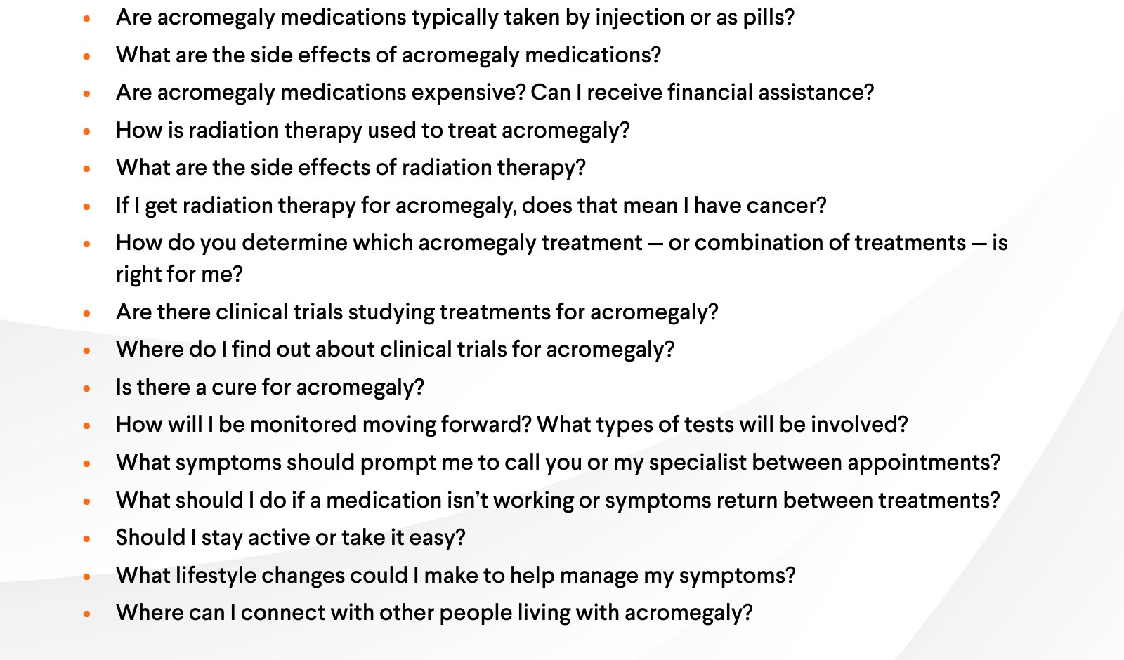 More questions: Are acromegaly medications typically taken by injection or as pills? What are the side effects of acromegaly medications? Are acromegaly medications expensive? Can I receive financial assistance? How is radiation therapy used to treat acromegaly? What are the side effects of radiation therapy? If I get radiation therapy for acromegaly, does that mean I have cancer? How do you determine which acromegaly treatment, or combination of treatments, is right for me? Are there clinical trials studying treatments for acromegaly? Where do I find out about clinical trials for acromegaly? Is there a cure for acromegaly? How will I be monitored moving forward? What types of tests will be involved? What symptoms should prompt me to call you or my specialist between appointments? What should I do if a medication isn't working or symptoms return between treatments? Should I stay active or take it easy? What lifestyle changes could I make to help manage my symptoms? Where can I connect with other people living with acromegaly?