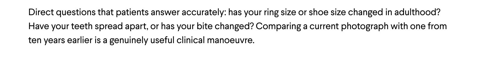 Direct questions that patients answer accurately: has your ring size or shoe size changed in adulthood? Have your teeth spread apart, or has your bite changed? Comparing a current photograph with one from ten years earlier is a genuinely useful clinical manoeuvre.