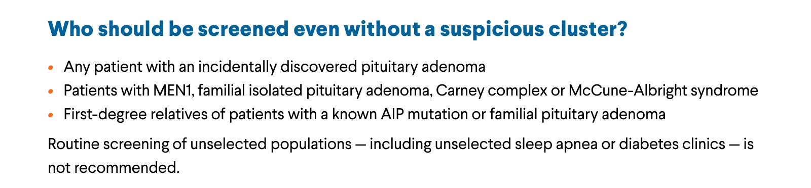 Who should be screened even without a suspicious cluster? Any patient with an incidentally discovered pituitary adenoma. Patients with MEN1, familial isolated pituitary adenoma, Carney complex or McCune-Albright syndrome. First-degree relatives of patients with a known AIP mutation or familial pituitary adenoma. Routine screening of unselected populations — including unselected sleep apnea or diabetes clinics — is not recommended.