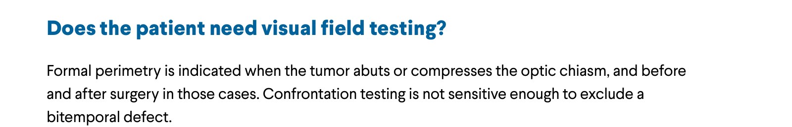 Does the patient need visual field testing? Formal perimetry is indicated when the tumor abuts or compresses the optic chiasm, and before and after surgery in those cases. Confrontation testing is not sensitive enough to exclude a bitemporal defect.