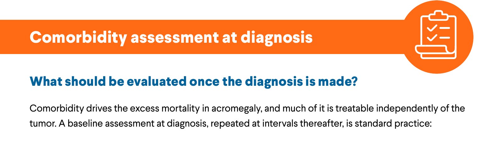 Comorbidity assessment at diagnosis. What should be evaluated once the diagnosis is made? Comorbidity drives the excess mortality in acromegaly, and much of it is treatable independently of the tumor. A baseline assessment at diagnosis, repeated at intervals thereafter, is standard practice: