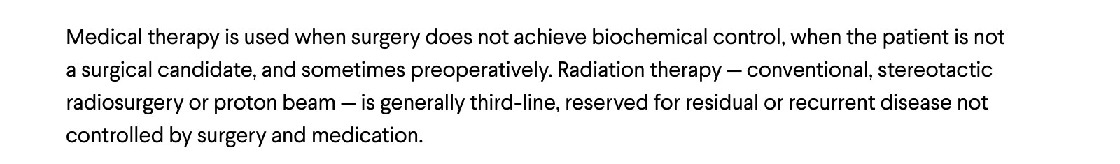 Medical therapy is used when surgery does not achieve biochemical control, when the patient is not a surgical candidate, and sometimes preoperatively. Radiation therapy — conventional, stereotactic radiosurgery or proton beam — is generally third-line, reserved for residual or recurrent disease not controlled by surgery and medication.
