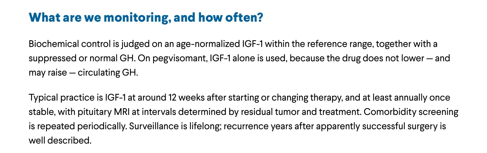 What are we monitoring, and how often? Biochemical control is judged on an age-normalized IGF-1 within the reference range, together with a suppressed or normal GH. On pegvisomant, IGF-1 alone is used, because the drug does not lower — and may raise — circulating GH. Typical practice is IGF-1 at around 12 weeks after starting or changing therapy, and at least annually once stable, with pituitary MRI at intervals determined by residual tumor and treatment. Comorbidity screening is repeated periodically. Surveillance is lifelong; recurrence years after apparently successful surgery is well described.