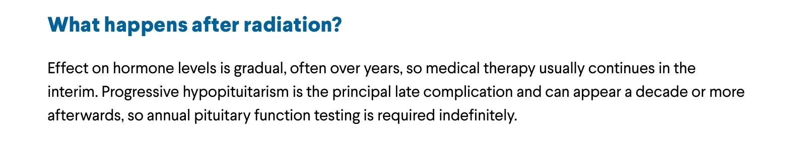 What happens after radiation? Effect on hormone levels is gradual, often over years, so medical therapy usually continues in the interim. Progressive hypopituitarism is the principal late complication and can appear a decade or more afterwards, so annual pituitary function testing is required indefinitely.