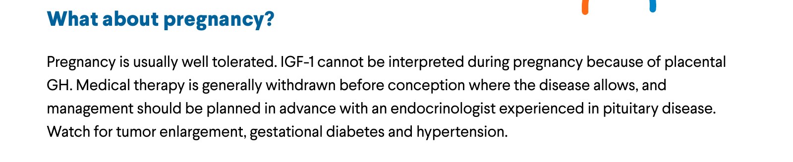 What about pregnancy? Pregnancy is usually well tolerated. IGF-1 cannot be interpreted during pregnancy because of placental GH. Medical therapy is generally withdrawn before conception where the disease allows, and management should be planned in advance with an endocrinologist experienced in pituitary disease. Watch for tumor enlargement, gestational diabetes and hypertension.