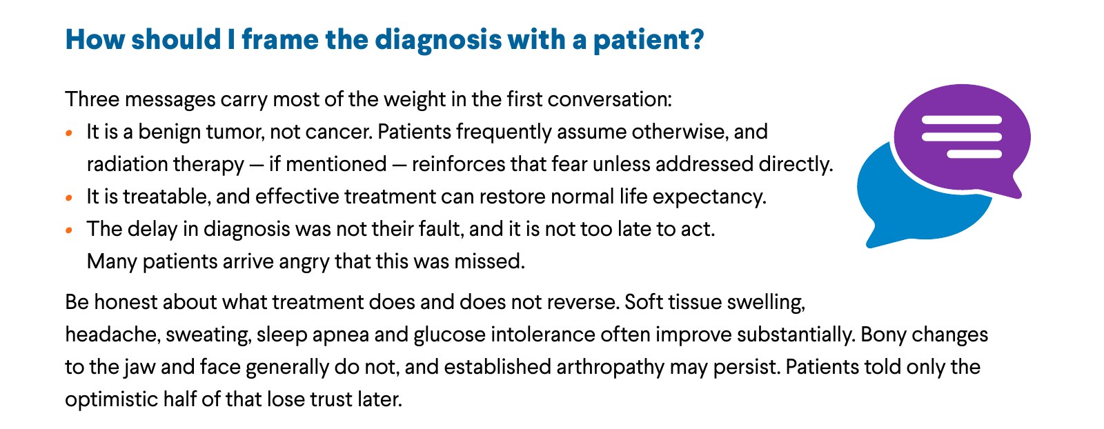How should I frame the diagnosis with a patient? Three messages carry most of the weight in the first conversation: It is a benign tumor, not cancer. Patients frequently assume otherwise, and radiation therapy — if mentioned — reinforces that fear unless addressed directly. It is treatable, and effective treatment can restore normal life expectancy. The delay in diagnosis was not their fault, and it is not too late to act. Many patients arrive angry that this was missed. Be honest about what treatment does and does not reverse. Soft tissue swelling, headache, sweating, sleep apnea and glucose intolerance often improve substantially. Bony changes to the jaw and face generally do not, and established arthropathy may persist. Patients told only the optimistic half of that lose trust later.
