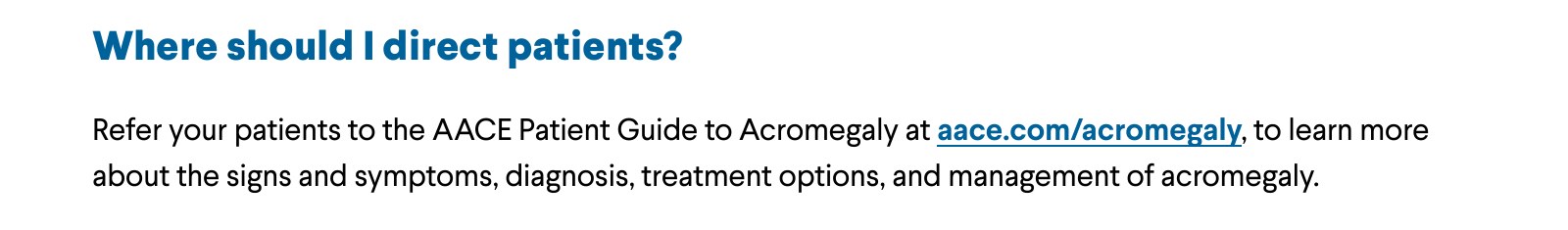 Where should I direct patients? Refer your patients to the AACE Patient Guide to Acromegaly at aace.com/acromegaly, to learn more about the signs and symptoms, diagnosis, treatment options, and management of acromegaly.