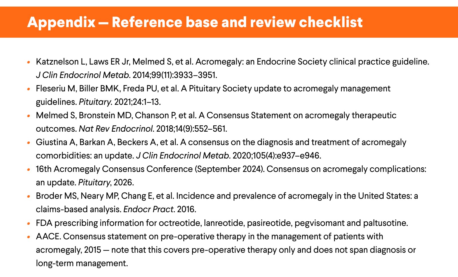 Appendix — Reference base and review checklist. Katznelson L, Laws ER Jr, Melmed S, et al. Acromegaly: an Endocrine Society clinical practice guideline. J Clin Endocrinol Metab. 2014;99(11):3933–3951. Fleseriu M, Biller BMK, Freda PU, et al. A Pituitary Society update to acromegaly management guidelines. Pituitary. 2021;24:1–13. Melmed S, Bronstein MD, Chanson P, et al. A Consensus Statement on acromegaly therapeutic outcomes. Nat Rev Endocrinol. 2018;14(9):552–561. Giustina A, Barkan A, Beckers A, et al. A consensus on the diagnosis and treatment of acromegaly comorbidities: an update. J Clin Endocrinol Metab. 2020;105(4):e937–e946. 16th Acromegaly Consensus Conference (September 2024). Consensus on acromegaly complications: an update. Pituitary, 2026. Broder MS, Neary MP, Chang E, et al. Incidence and prevalence of acromegaly in the United States: a claims-based analysis. Endocr Pract. 2016. FDA prescribing information for octreotide, lanreotide, pasireotide, pegvisomant and paltusotine. AACE. Consensus statement on pre-operative therapy in the management of patients with acromegaly, 2015 — note that this covers pre-operative therapy only and does not span diagnosis or long-term management.